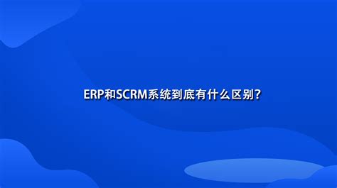 ERP和SCRM系统到底有什么区别？-scrm系统什么意思-网易互客
