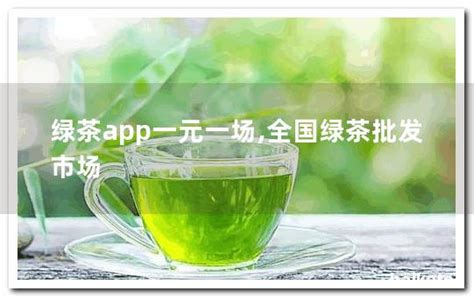绿茶app一元一场,全国绿茶批发市场 - 茶叶百科