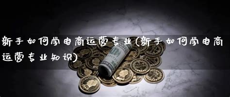 新手如何学电商运营专业(新手如何学电商运营专业知识) - 天成恒指期货直播室