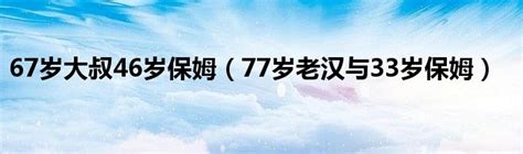 67岁大叔46岁保姆（77岁老汉与33岁保姆）_草根科学网