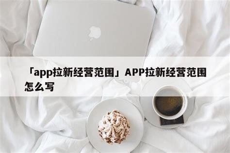 「app拉新经营范围」APP拉新经营范围怎么写 - 拉新项目 - 蚂蚁首码网