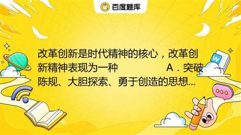 改革创新是时代精神的核心，改革创新精神表现为一种 A．突破陈规、大胆探索、勇于创造的思想观念B．不甘落后、奋勇争先、追求进步的责任感和使命感_百度教育