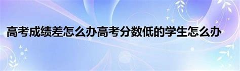 高考成绩差怎么办高考分数低的学生怎么办_草根科学网