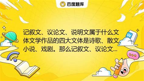 记叙文、议论文、说明文属于什么文体文学作品的四大文体是诗歌、散文、小说、戏剧。那么记叙文、议论文、说明文等又属于什么文体呢，怎么区分它们呢。_百度教育