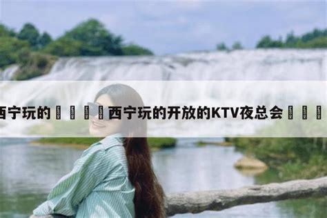 西宁玩的🚢西宁玩的开放的KTV夜总会🐟-旅游报价网