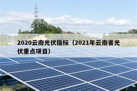 2020云南光伏指标（2021年云南省光伏重点项目） - 太阳能光伏板
