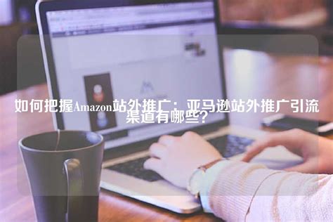 亚马逊站外引推广引流渠道推荐-行业新闻-南京大迈网络科技有限公司