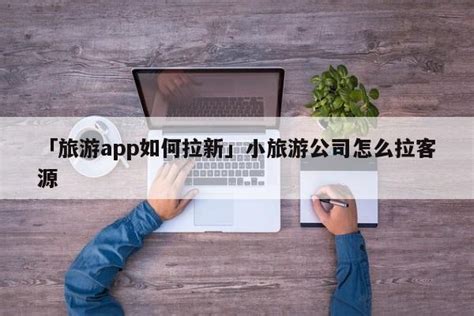 「旅游app如何拉新」小旅游公司怎么拉客源 - 首码网