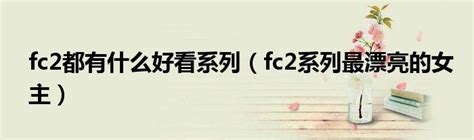 fc2都有什么好看系列（fc2系列最漂亮的女主）_华夏文化传播网