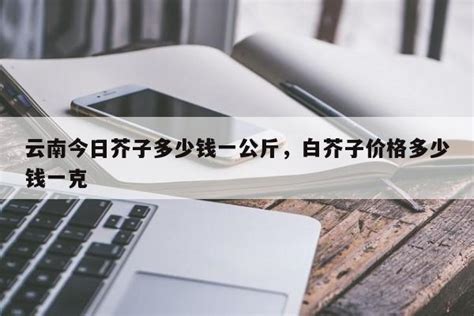 云南今日芥子多少钱一公斤，白芥子价格多少钱一克 | 伯乐创业网