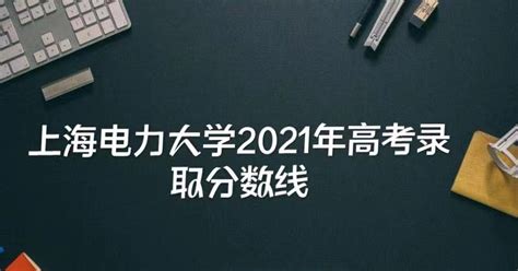 上海电力大学2021年高考录取分数线是多少？多少分能考上上海电力