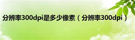 分辨率300dpi是多少像素（分辨率300dpi）_互联百科