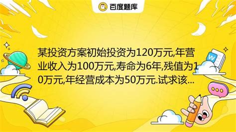 某投资方案初始投资为120万元,年营业收入为100万元,寿命为6年,残值为10万元,年经营成本为50万元.试求该投资方案的内部收益率._百度教育