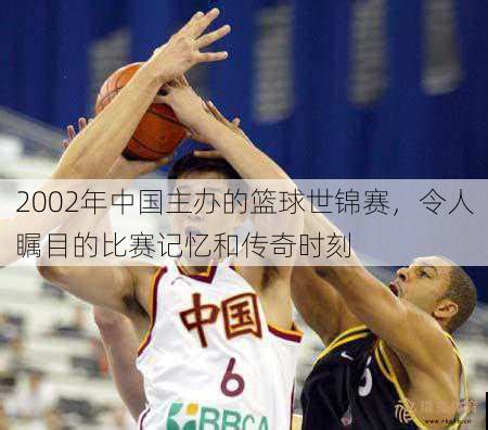 2002年中国主办的篮球世锦赛，令人瞩目的比赛记忆和传奇时刻 - 瑞克体育
