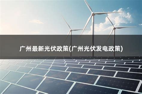 广州最新光伏政策(广州光伏发电政策) - 太阳能光伏板