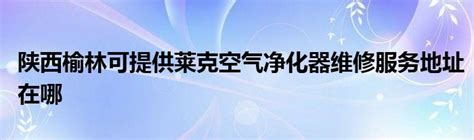 陕西榆林可提供莱克空气净化器维修服务地址在哪_StyleTV生活网