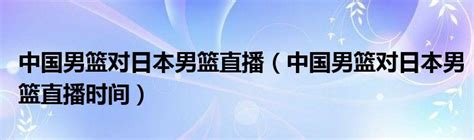 中国男篮对日本男篮直播（中国男篮对日本男篮直播时间）_草根科学网
