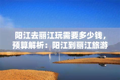 阳江去丽江玩需要多少钱，预算解析：阳江到丽江旅游的花费预计多少？-度假旅游