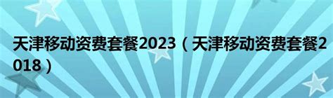 天津移动资费套餐2023（天津移动资费套餐2018）_新讯网